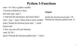 Python 3-Functions
total = 0 # This is global variable.
# Function definition is here
def sum( arg1, arg2 ):
# Add both the parameters and return them."
total = arg1 + arg2; # Here total is local variable.
print ("Inside the function local total : ", total)
return total
# Now you can call sum function
sum( 10, 20 )
print ("Outside the function global total : ", total )
Output:
Inside the function local total : 30
Outside the function global total : 0
22
 