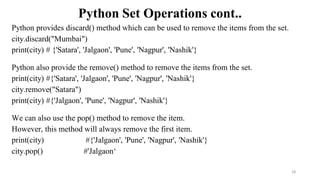 Python Set Operations cont..
Python provides discard() method which can be used to remove the items from the set.
city.discard("Mumbai")
print(city) # {'Satara', 'Jalgaon', 'Pune', 'Nagpur', 'Nashik'}
Python also provide the remove() method to remove the items from the set.
print(city) #{'Satara', 'Jalgaon', 'Pune', 'Nagpur', 'Nashik'}
city.remove("Satara")
print(city) #{'Jalgaon', 'Pune', 'Nagpur', 'Nashik'}
We can also use the pop() method to remove the item.
However, this method will always remove the first item.
print(city) #{'Jalgaon', 'Pune', 'Nagpur', 'Nashik'}
city.pop() #'Jalgaon‘
28
 