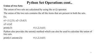Python Set Operations cont..
Union of two Sets:
The union of two sets are calculated by using the or (|) operator.
The union of the two sets contains the all the items that are present in both the sets.
Ex.
s1={1,2,3}; s2={3,4,5}
s3=s1|s2
print(s3) #{1,2,3,4,5}
Python also provides the union() method which can also be used to calculate the union of
two sets.
print(s1.union(s2)) #{1,2,3,4,5}
30
 