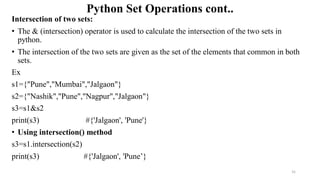 Python Set Operations cont..
Intersection of two sets:
• The & (intersection) operator is used to calculate the intersection of the two sets in
python.
• The intersection of the two sets are given as the set of the elements that common in both
sets.
Ex
s1={"Pune","Mumbai","Jalgaon"}
s2={"Nashik","Pune","Nagpur","Jalgaon"}
s3=s1&s2
print(s3) #{'Jalgaon', 'Pune'}
• Using intersection() method
s3=s1.intersection(s2)
print(s3) #{'Jalgaon', 'Pune’}
31
 
