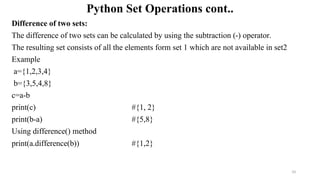 Python Set Operations cont..
Difference of two sets:
The difference of two sets can be calculated by using the subtraction (-) operator.
The resulting set consists of all the elements form set 1 which are not available in set2
Example
a={1,2,3,4}
b={3,5,4,8}
c=a-b
print(c) #{1, 2}
print(b-a) #{5,8}
Using difference() method
print(a.difference(b)) #{1,2}
33
 
