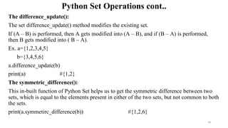 Python Set Operations cont..
The difference_update():
The set difference_update() method modifies the existing set.
If (A – B) is performed, then A gets modified into (A – B), and if (B – A) is performed,
then B gets modified into ( B – A).
Ex. a={1,2,3,4,5}
b={3,4,5,6}
a.difference_update(b)
print(a) #{1,2}
The symmetric_difference():
This in-built function of Python Set helps us to get the symmetric difference between two
sets, which is equal to the elements present in either of the two sets, but not common to both
the sets.
print(a.symmetirc_difference(b)) #{1,2,6}
34
 