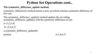 Python Set Operations cont..
The symmetric_difference_update method:
symmetric_difference() method returns a new set which contains symmetric difference of
two sets.
The symmetric_difference_update() method updates the set calling
symmetric_difference_update() with the symmetric difference of sets.
a={1,2,3,4}
b={2,3,6,7}
a.symmetric_difference_update(b)
print(a) #{1,4,6,7}
35
 