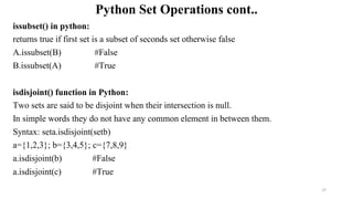 Python Set Operations cont..
issubset() in python:
returns true if first set is a subset of seconds set otherwise false
A.issubset(B) #False
B.issubset(A) #True
isdisjoint() function in Python:
Two sets are said to be disjoint when their intersection is null.
In simple words they do not have any common element in between them.
Syntax: seta.isdisjoint(setb)
a={1,2,3}; b={3,4,5}; c={7,8,9}
a.isdisjoint(b) #False
a.isdisjoint(c) #True
37
 