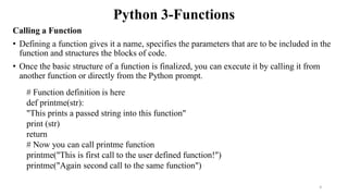 Python 3-Functions
Calling a Function
• Defining a function gives it a name, specifies the parameters that are to be included in the
function and structures the blocks of code.
• Once the basic structure of a function is finalized, you can execute it by calling it from
another function or directly from the Python prompt.
# Function definition is here
def printme(str):
"This prints a passed string into this function"
print (str)
return
# Now you can call printme function
printme("This is first call to the user defined function!")
printme("Again second call to the same function")
4
 
