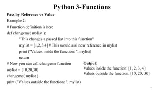 Python 3-Functions
Pass by Reference vs Value
Example 2:
# Function definition is here
def changeme( mylist ):
"This changes a passed list into this function"
mylist = [1,2,3,4] # This would assi new reference in mylist
print ("Values inside the function: ", mylist)
return
# Now you can call changeme function
mylist = [10,20,30]
changeme( mylist )
print ("Values outside the function: ", mylist)
Output:
Values inside the function: [1, 2, 3, 4]
Values outside the function: [10, 20, 30]
6
 