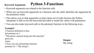 Python 3-Functions
Keyword Arguments
• Keyword arguments are related to the function calls.
• When you use keyword arguments in a function call, the caller identifies the arguments by
the parameter name.
• This allows you to skip arguments or place them out of order because the Python
interpreter is able to use the keywords provided to match the values with parameters.
• You can also make keyword calls to the printme() function in the following ways-
Example1:
# Function definition is here
def printme( str ):
"This prints a passed string into this function"
print (str)
return
# Now you can call printme function
printme( str = "My string")
Output:
My string
9
 
