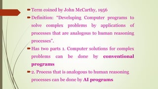 Term coined by John McCarthy, 1956
Definition: “Developing Computer programs to
solve complex problems by applications of
processes that are analogous to human reasoning
processes”.
Has two parts 1. Computer solutions for complex
problems can be done by conventional
programs
2. Process that is analogous to human reasoning
processes can be done by AI programs
 