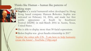 Thinks like Human – human like patterns of
thinking steps
Sophia is a social humanoid robot developed by Hong
Kong based company Hanson Robotics. Sophia was
activated on February 14, 2016, and made her first
public appearance at South by Southwest
Festival (SXSW) in mid-March 2016 in Austin, Texas,
United States.
She is able to display more than 50 facial expressions.
Robot Sophia was given Saudia citizenship in 2017
'Sophia' the robot tells UN_ 'I am here to help humanity
create the future' - YouTube (720p).mp4
 
