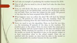  Let’s take an example of predicting the weather forecast for 2020.
 First of all, what we need is a lot of data! Let’s take the data from
2006 to 2019.
 Now, we will divide this data in an 80:20 ratio. 80 percent of the
data is going to be our labeled data, and the rest 20 percent will be
our test data. Thus, we have the output for the entire 100 percent
of the data that has been acquired from 2006 to 2019.
 What happens once we collect the data? We will feed the labeled
data, i.e., 80 percent of train data, into the machine. Here, the
algorithm is learning from the data which has been fed into it.
 Next, we need to test the algorithm. Here, we feed the test data,
i.e., the remaining 20 percent of the data, to the machine. The
machine gives us the output. Now, we cross verify the output given
by the machine with the actual output of the data and check for its
accuracy. While checking for accuracy if we are not satisfied with
the model, we tweak the algorithm to give us the precise output or
at least somewhere close to the actual output. Once we are
satisfied with the model, we then feed the data to the model so
that it can predict the weather forecast for the year 2020.
 