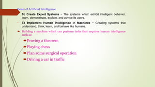 Goals of Artificial Intelligence
• To Create Expert Systems − The systems which exhibit intelligent behavior,
learn, demonstrate, explain, and advice its users.
• To Implement Human Intelligence in Machines − Creating systems that
understand, think, learn, and behave like humans.
 Building a machine which can perform tasks that requires human intelligence
such as:
Proving a theorem
Playing chess
Plan some surgical operation
Driving a car in traffic
 