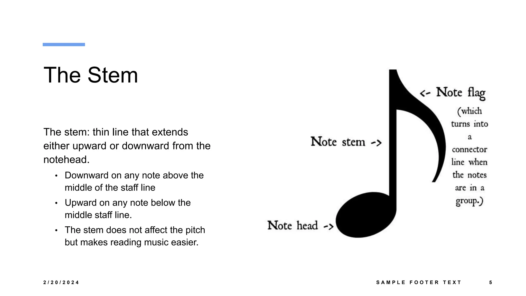 The Stem
The stem: thin line that extends
either upward or downward from the
notehead.
• Downward on any note above the
middle of the staff line
• Upward on any note below the
middle staff line.
• The stem does not affect the pitch
but makes reading music easier.
2 / 2 0 / 2 0 2 4 S A M P L E F O O T E R T E X T 5
 