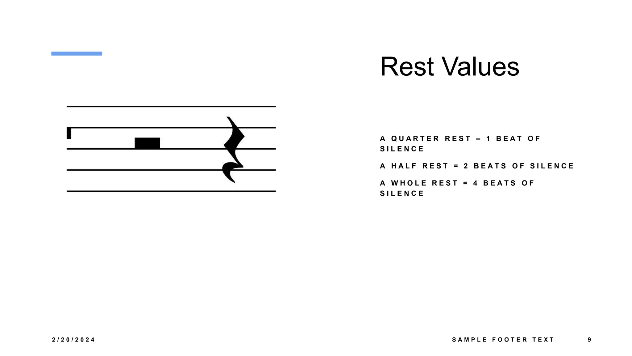 Rest Values
A Q U A R T E R R E S T – 1 B E A T O F
S I L E N C E
A H A L F R E S T = 2 B E A T S O F S I L E N C E
A W H O L E R E S T = 4 B E A T S O F
S I L E N C E
2 / 2 0 / 2 0 2 4 S A M P L E F O O T E R T E X T 9
 