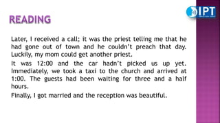 Later, I received a call; it was the priest telling me that he
had gone out of town and he couldn’t preach that day.
Luckily, my mom could get another priest.
It was 12:00 and the car hadn’t picked us up yet.
Immediately, we took a taxi to the church and arrived at
1:00. The guests had been waiting for three and a half
hours.
Finally, I got married and the reception was beautiful.
 