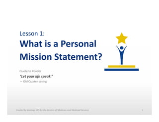 Lesson	
  1:	
  	
  

What	
  is	
  a	
  Personal	
  	
  
Mission	
  Statement?	
  
Quote	
  to	
  Ponder	
  

“Let	
  your	
  life	
  speak.”	
  	
  
—	
  Old	
  Quaker	
  saying	
  

Created	
  by	
  Vantage	
  HRS	
  for	
  the	
  Centers	
  of	
  Medicare	
  and	
  Medicaid	
  Services	
  	
  

1	
  

 