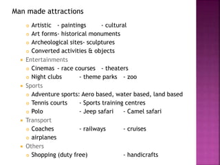 Man made attractions
 Artistic - paintings - cultural
 Art forms- historical monuments
 Archeological sites- sculptures
 Converted activities & objects
 Entertainments
 Cinemas - race courses - theaters
 Night clubs - theme parks - zoo
 Sports
 Adventure sports: Aero based, water based, land based
 Tennis courts - Sports training centres
 Polo - Jeep safari - Camel safari
 Transport
 Coaches - railways - cruises
 airplanes
 Others
 Shopping (duty free) - handicrafts
 