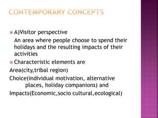  A)Visitor perspective
An area where people choose to spend their
holidays and the resulting impacts of their
activities
 Characteristic elements are
Area(city,tribal region)
Choice(individual motivation, alternative
places, holiday companions) and
Impacts(Economic,socio cultural,ecological)
 