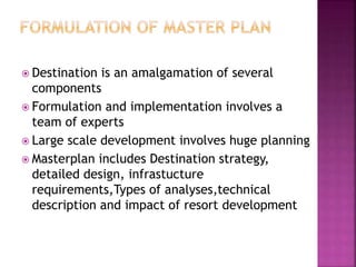  Destination is an amalgamation of several
components
 Formulation and implementation involves a
team of experts
 Large scale development involves huge planning
 Masterplan includes Destination strategy,
detailed design, infrastucture
requirements,Types of analyses,technical
description and impact of resort development
 