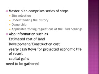  Master plan comprises series of steps
 Site selection
 Understanding the history
 Ownership
 Applicable zoning regulations of the land holdings
 Also information such as
Estimated cost of land
Development/Construction cost
yearly cash flows for projected economic life
of resort
capital gains
need to be gathered
 