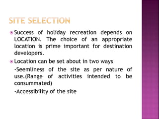  Success of holiday recreation depends on
LOCATION. The choice of an appropriate
location is prime important for destination
developers.
 Location can be set about in two ways
-Seemliness of the site as per nature of
use.(Range of activities intended to be
consummated)
-Accessibility of the site
 