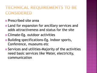  Prescribed site area
 Land for expansion for ancillary services and
adds attractiveness and status for the site
 Climate-Eg. outdoor activities
 Building specifications-Eg. Indoor sports,
Conference, museums etc
 Services and utilities-Majority of the activities
need basic services like Water, electricity,
communication
 