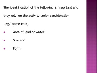The identification of the following is important and
they rely on the activity under consideration
(Eg.Theme Park)
 Area of land or water
 Size and
 Form
 