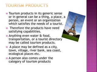  Tourism products in its generic sense
or in general can be a thing, a place, a
person, an event or an organization
which satisfies the needs of a tourist.
 Therefore the products have need
satisfying capabilities.
 Anything even water & food,
transportation, or a tourist directory
may be called tourism products.
 A place may be defined as a city,
town, village, river bank, sea coast,
ecological places etc.
 A person also comes under the
category of tourism products
 