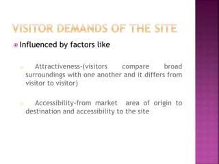  Influenced by factors like
o Attractiveness-(visitors compare broad
surroundings with one another and it differs from
visitor to visitor)
o Accessibility-from market area of origin to
destination and accessibility to the site
 