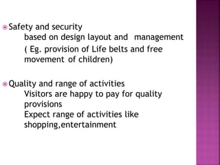 Safety and security
based on design layout and management
( Eg. provision of Life belts and free
movement of children)
 Quality and range of activities
Visitors are happy to pay for quality
provisions
Expect range of activities like
shopping,entertainment
 