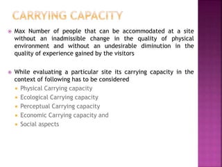  Max Number of people that can be accommodated at a site
without an inadmissible change in the quality of physical
environment and without an undesirable diminution in the
quality of experience gained by the visitors
 While evaluating a particular site its carrying capacity in the
context of following has to be considered
 Physical Carrying capacity
 Ecological Carrying capacity
 Perceptual Carrying capacity
 Economic Carrying capacity and
 Social aspects
 