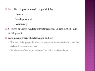  Land Development should be gainful for
visitors
Developers and
Community
 Villages or towns holding attractions are also included in Land
development
 Land development should weigh on both
o Welfare of the people likely to be employed in new facilities ,their life
style and economic welfare
o Satisfaction of the, expectation of the visitor and developer
 