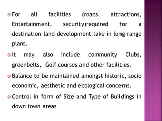  For all facilities (roads, attractions,
Entertainment, security)required for a
destination land development take in long range
plans.
 It may also include community Clubs,
greenbelts, Golf courses and other facilities.
 Balance to be maintained amongst historic, socio
economic, aesthetic and ecological concerns.
 Control in form of Size and Type of Buildings in
down town areas
 