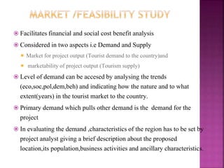  Facilitates financial and social cost benefit analysis
 Considered in two aspects i.e Demand and Supply
 Market for project output (Tourist demand to the country)and
 marketability of project output (Tourism supply)
 Level of demand can be accesed by analysing the trends
(eco,soc,pol,dem,beh) and indicating how the nature and to what
extent(years) in the tourist market to the country.
 Primary demand which pulls other demand is the demand for the
project
 In evaluating the demand ,characteristics of the region has to be set by
project analyst giving a brief description about the proposed
location,its population,business activities and ancillary characteristics.
 