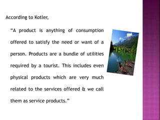 According to Kotler,
“A product is anything of consumption
offered to satisfy the need or want of a
person. Products are a bundle of utilities
required by a tourist. This includes even
physical products which are very much
related to the services offered & we call
them as service products.”
 