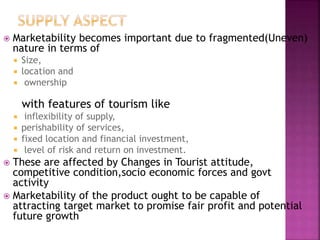  Marketability becomes important due to fragmented(Uneven)
nature in terms of
 Size,
 location and
 ownership
with features of tourism like
 inflexibility of supply,
 perishability of services,
 fixed location and financial investment,
 level of risk and return on investment.
 These are affected by Changes in Tourist attitude,
competitive condition,socio economic forces and govt
activity
 Marketability of the product ought to be capable of
attracting target market to promise fair profit and potential
future growth
 