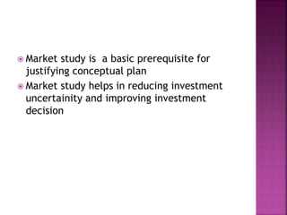  Market study is a basic prerequisite for
justifying conceptual plan
 Market study helps in reducing investment
uncertainity and improving investment
decision
 