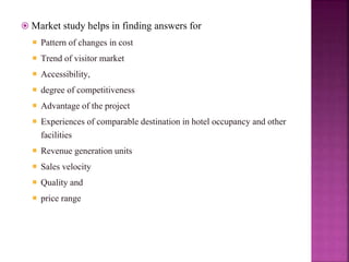  Market study helps in finding answers for
 Pattern of changes in cost
 Trend of visitor market
 Accessibility,
 degree of competitiveness
 Advantage of the project
 Experiences of comparable destination in hotel occupancy and other
facilities
 Revenue generation units
 Sales velocity
 Quality and
 price range
 