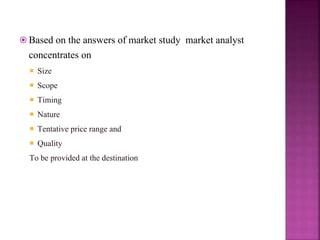  Based on the answers of market study market analyst
concentrates on
 Size
 Scope
 Timing
 Nature
 Tentative price range and
 Quality
To be provided at the destination
 