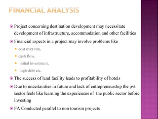  Project concerning destination development may necessitate
development of infrastructure, accommodation and other facilities
 Financial aspects in a project may involve problems like
 cost over run,
 cash flow,
 initial investment,
 high debt etc.
 The success of land facility leads to profitability of hotels
 Due to uncertainties in future and lack of entrepreneurship the pvt
sector feels like learning the experiences of the public sector before
investing
 FA Conducted parallel to non tourism projects
 