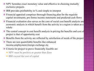  NPV furnishes exact monetary value and effective in choosing mutually
exclusive projects
 IRR provides profitability in % and simple to interpret
 Financial appraisal comprises thorough financing plan for the requisite
capital investments, pro forma income statements and predicted cash flows
 Financial evaluation also serves as the core of social cost benefit analysis and
economic analysis in which benefit from the activity to a region is taken as a
whole
 The central concept in cost benefit analysis in pricing the benefits and cost of
project is that of opportunity cost
 Benefits from the activity are reflected by satisfaction of needs of the project
 There are non quantifiable benefits like enhanced
income,employment,foreign exchange etc
 Criteria for project to prove financially feasible are
 NPV must be positive or greater than Zero
 IRR exceed the cost of capital
 