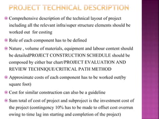  Comprehensive description of the technical layout of project
including all the relevant infra/super structure elements should be
worked out for costing
 Role of each component has to be defined
 Nature , volume of materials, equipment and labour content should
be detailedPROJECT CONSTRUCTION SCHEDULE should be
composed by either bar chart/PROJECT EVALUATION AND
REVIEW TECHNIQUE/CRITICAL PATH METHOD
 Approximate costs of each component has to be worked out(by
square foot)
 Cost for similar construction can also be a guideline
 Sum total of cost of project and subproject is the investment cost of
the project (contingency 10% has to be made to offset cost overrun
owing to time lag inn starting and completion of the project)
 