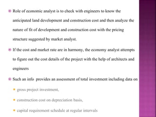 Role of economic analyst is to check with engineers to know the
anticipated land development and construction cost and then analyze the
nature of fit of development and construction cost with the pricing
structure suggested by market analyst.
 If the cost and market rate are in harmony, the economy analyst attempts
to figure out the cost details of the project with the help of architects and
engineers
 Such an info provides an assessment of total investment including data on
 gross project investment,
 construction cost on depreciation basis,
 capital requirement schedule at regular intervals
 