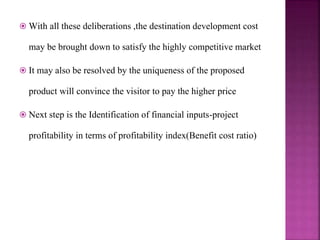  With all these deliberations ,the destination development cost
may be brought down to satisfy the highly competitive market
 It may also be resolved by the uniqueness of the proposed
product will convince the visitor to pay the higher price
 Next step is the Identification of financial inputs-project
profitability in terms of profitability index(Benefit cost ratio)
 