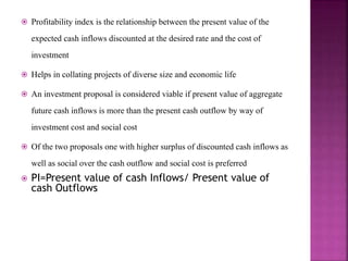  Profitability index is the relationship between the present value of the
expected cash inflows discounted at the desired rate and the cost of
investment
 Helps in collating projects of diverse size and economic life
 An investment proposal is considered viable if present value of aggregate
future cash inflows is more than the present cash outflow by way of
investment cost and social cost
 Of the two proposals one with higher surplus of discounted cash inflows as
well as social over the cash outflow and social cost is preferred
 PI=Present value of cash Inflows/ Present value of
cash Outflows
 