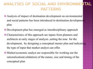  Analysis of impact of destination development on environmental
and social patterns has been introduced in destination development
plan
 Development plan has emerged as interdisciplinary approach
 Characteristics of this approach are inputs from planners and
architects at early stages of analysis ,setting the tone for the
development, by designing a conceptual master plan and indicating
the type of input that market analyst can offer.
 Market/economic analyst are responsible for working out the
rationalization(validation) of the nature, size and timing of the
conceptual plan
 