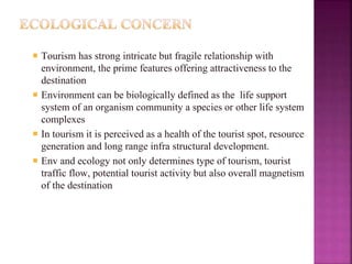  Tourism has strong intricate but fragile relationship with
environment, the prime features offering attractiveness to the
destination
 Environment can be biologically defined as the life support
system of an organism community a species or other life system
complexes
 In tourism it is perceived as a health of the tourist spot, resource
generation and long range infra structural development.
 Env and ecology not only determines type of tourism, tourist
traffic flow, potential tourist activity but also overall magnetism
of the destination
 
