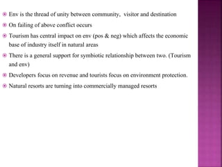  Env is the thread of unity between community, visitor and destination
 On failing of above conflict occurs
 Tourism has central impact on env (pos & neg) which affects the economic
base of industry itself in natural areas
 There is a general support for symbiotic relationship between two. (Tourism
and env)
 Developers focus on revenue and tourists focus on environment protection.
 Natural resorts are turning into commercially managed resorts
 