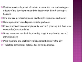  Destination development takes into account the env and ecological
affects of the development and the factors that disturb ecological
balance.
 Env and ecology has both cost and benefit-economic and social
 Development of islands pose climatic problems
 Concept of system economy(quality tourism) growing fast than scale
economies(mass tourism)
 If env issues are not dealt in planning stage it may lead to loss of
attraction itself
 Poor planning and ineffective management destroys the env
 Therefore harmonious balance has to be maintained
 