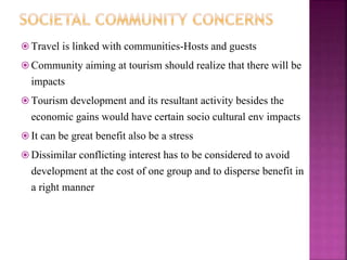  Travel is linked with communities-Hosts and guests
 Community aiming at tourism should realize that there will be
impacts
 Tourism development and its resultant activity besides the
economic gains would have certain socio cultural env impacts
 It can be great benefit also be a stress
 Dissimilar conflicting interest has to be considered to avoid
development at the cost of one group and to disperse benefit in
a right manner
 