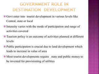  Govt enter into tourist development in various levels like
Central, state or local
 Intensity varies with the mode of participation and range of
activities covered
 Tourism policy is an outcome of activities planned at different
levels
 Public participation is crucial due to land development which
leads to increase in value of area
 Most tourist developments require state and public money to
be invested for provisioning of utilities
 